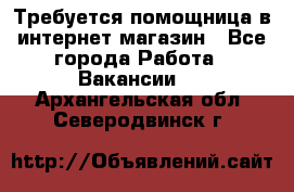 Требуется помощница в интернет-магазин - Все города Работа » Вакансии   . Архангельская обл.,Северодвинск г.